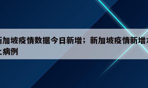 新加坡疫情数据今日新增；新加坡疫情新增本土病例