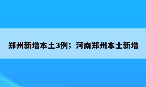 郑州新增本土3例；河南郑州本土新增