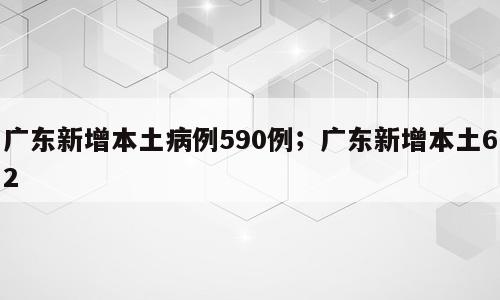 广东新增本土病例590例；广东新增本土62