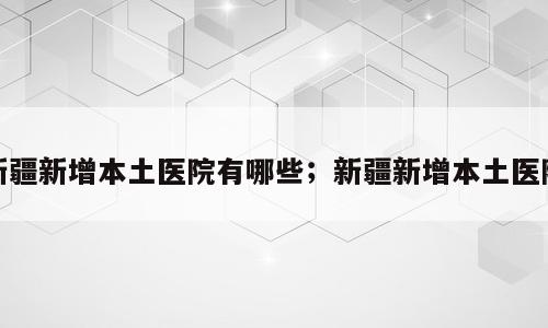 新疆新增本土医院有哪些；新疆新增本土医院