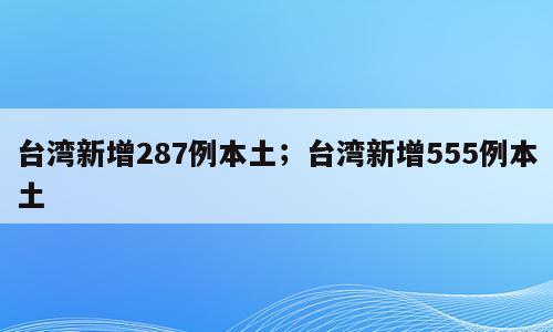 台湾新增287例本土；台湾新增555例本土