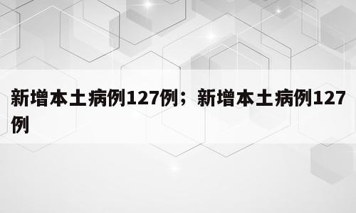 新增本土病例127例；新增本土病例127例