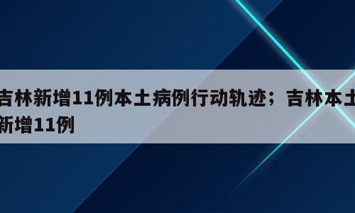 吉林新增11例本土病例行动轨迹；吉林本土新增11例