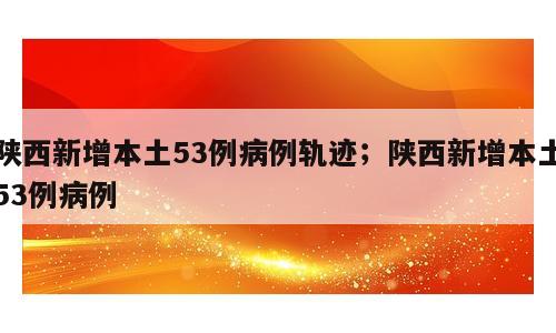 陕西新增本土53例病例轨迹；陕西新增本土53例病例