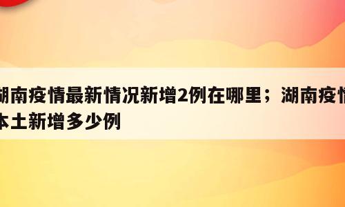 湖南疫情最新情况新增2例在哪里；湖南疫情本土新增多少例