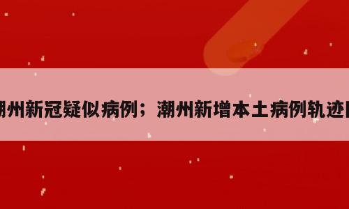 潮州新冠疑似病例；潮州新增本土病例轨迹图