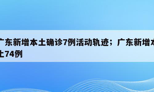 广东新增本土确诊7例活动轨迹；广东新增本土74例