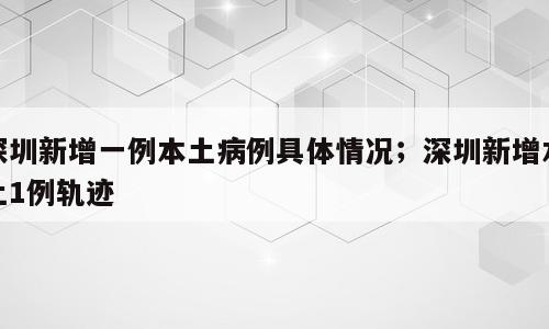 深圳新增一例本土病例具体情况；深圳新增本土1例轨迹