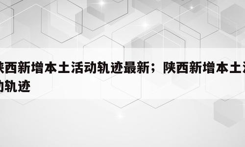 陕西新增本土活动轨迹最新；陕西新增本土活动轨迹