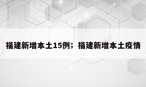 福建新增本土15例；福建新增本土疫情