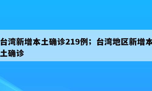 台湾新增本土确诊219例；台湾地区新增本土确诊
