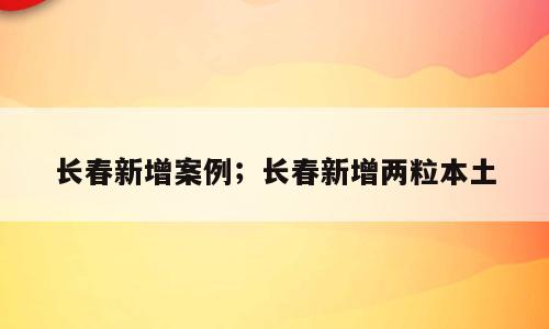 长春新增案例；长春新增两粒本土