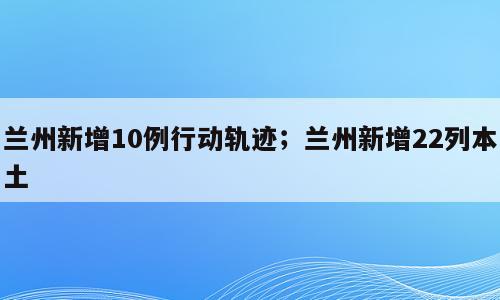 兰州新增10例行动轨迹；兰州新增22列本土