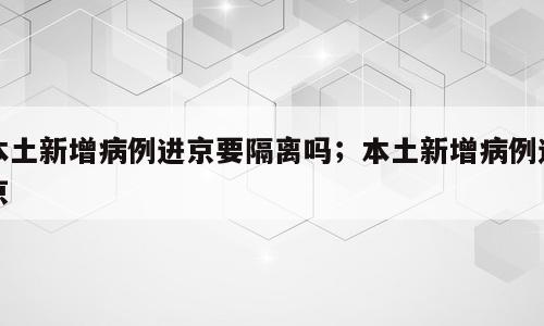 本土新增病例进京要隔离吗；本土新增病例进京