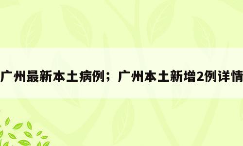 广州最新本土病例；广州本土新增2例详情