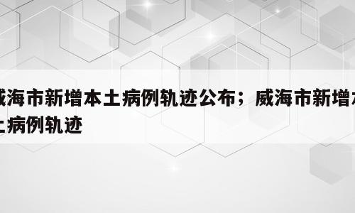 威海市新增本土病例轨迹公布；威海市新增本土病例轨迹