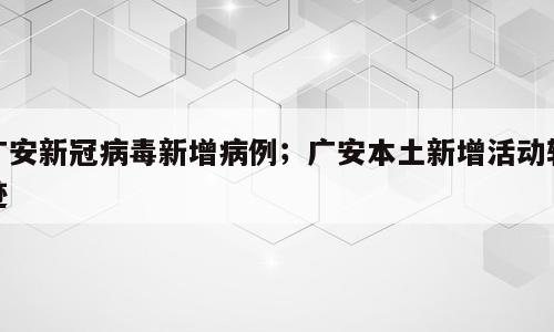 广安新冠病毒新增病例；广安本土新增活动轨迹
