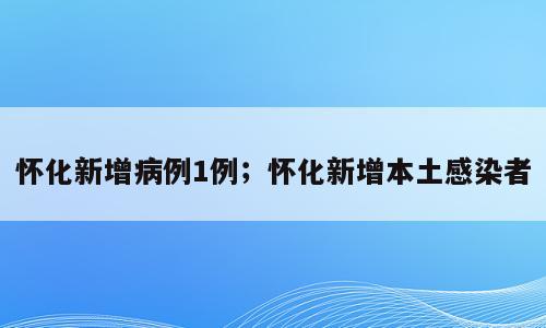 怀化新增病例1例；怀化新增本土感染者