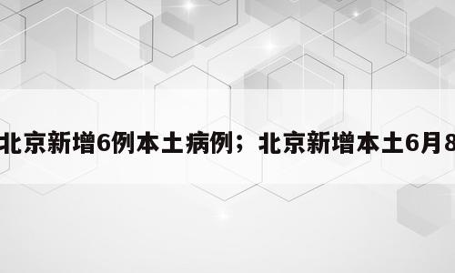 北京新增6例本土病例；北京新增本土6月8