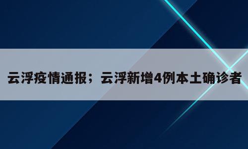 云浮疫情通报；云浮新增4例本土确诊者