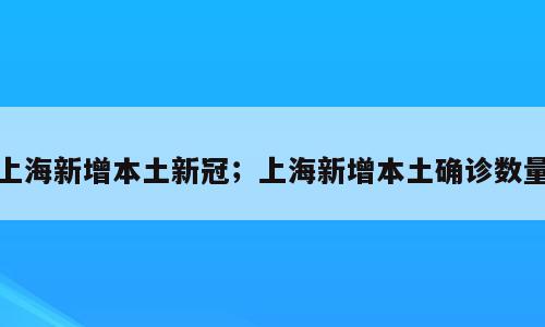 上海新增本土新冠；上海新增本土确诊数量