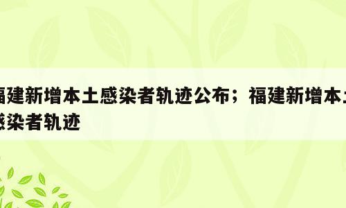 福建新增本土感染者轨迹公布；福建新增本土感染者轨迹