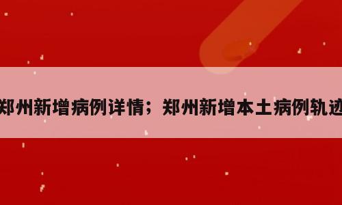 郑州新增病例详情；郑州新增本土病例轨迹