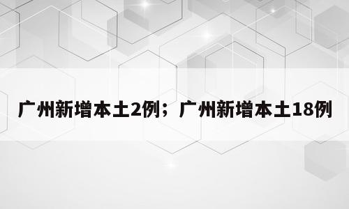 广州新增本土2例；广州新增本土18例