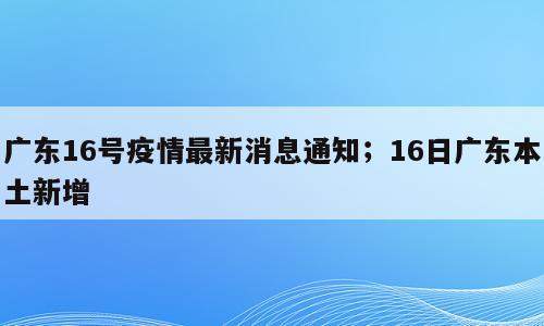 广东16号疫情最新消息通知；16日广东本土新增