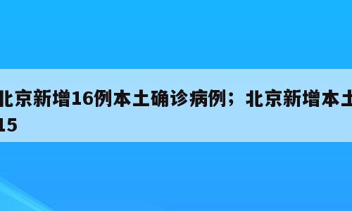 北京新增16例本土确诊病例；北京新增本土15