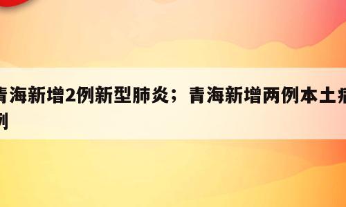 青海新增2例新型肺炎；青海新增两例本土病例