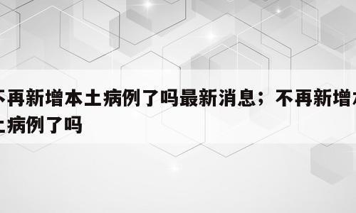 不再新增本土病例了吗最新消息；不再新增本土病例了吗