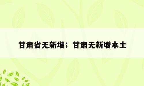 甘肃省无新增；甘肃无新增本土
