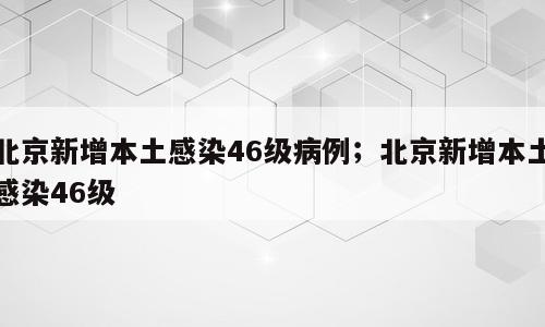 北京新增本土感染46级病例；北京新增本土感染46级