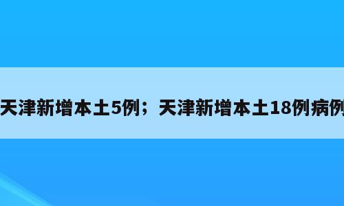 天津新增本土5例；天津新增本土18例病例