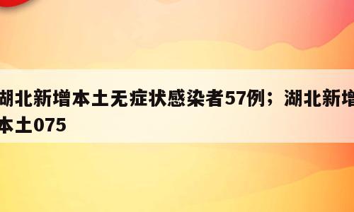 湖北新增本土无症状感染者57例；湖北新增本土075