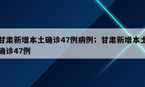 甘肃新增本土确诊47例病例；甘肃新增本土确诊47例