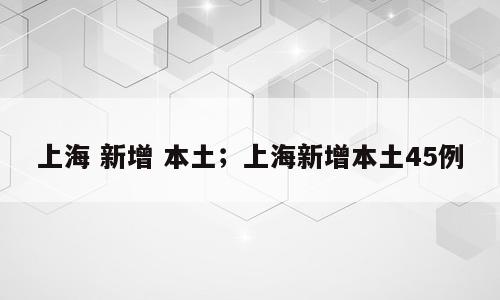 上海 新增 本土；上海新增本土45例