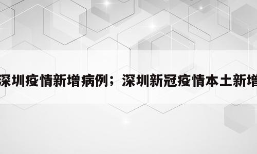 深圳疫情新增病例；深圳新冠疫情本土新增