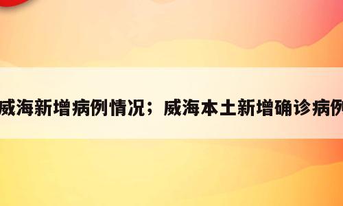 威海新增病例情况；威海本土新增确诊病例