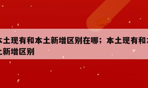 本土现有和本土新增区别在哪；本土现有和本土新增区别