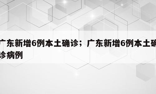 广东新增6例本土确诊；广东新增6例本土确诊病例
