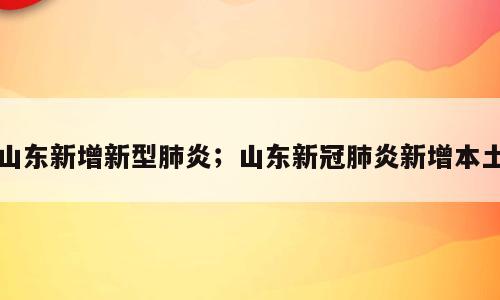 山东新增新型肺炎；山东新冠肺炎新增本土