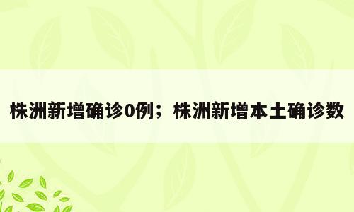 株洲新增确诊0例；株洲新增本土确诊数