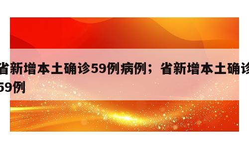 省新增本土确诊59例病例；省新增本土确诊59例