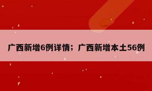 广西新增6例详情；广西新增本土56例