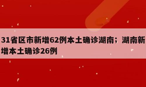 31省区市新增62例本土确诊湖南；湖南新增本土确诊26例