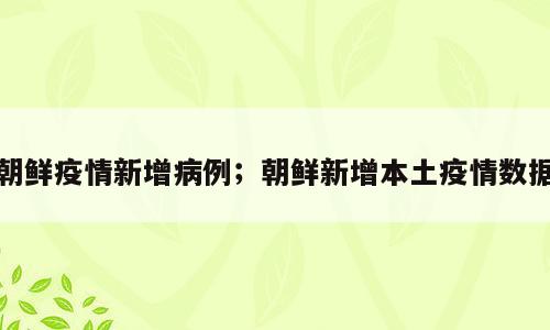 朝鲜疫情新增病例；朝鲜新增本土疫情数据