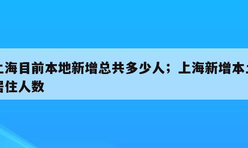 上海目前本地新增总共多少人；上海新增本土居住人数