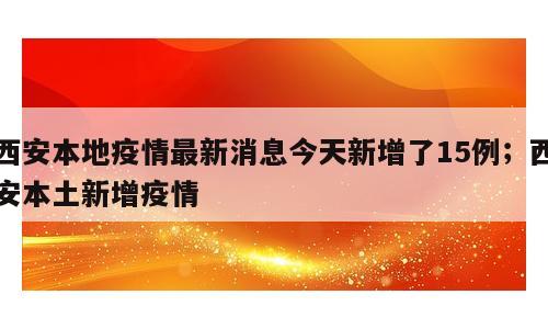 西安本地疫情最新消息今天新增了15例；西安本土新增疫情